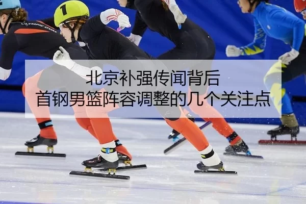 北京补强传闻背后 首钢男篮阵容调整的几个关注点